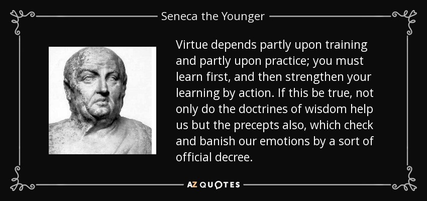 Virtue depends partly upon training and partly upon practice; you must learn first, and then strengthen your learning by action. If this be true, not only do the doctrines of wisdom help us but the precepts also, which check and banish our emotions by a sort of official decree. - Seneca the Younger