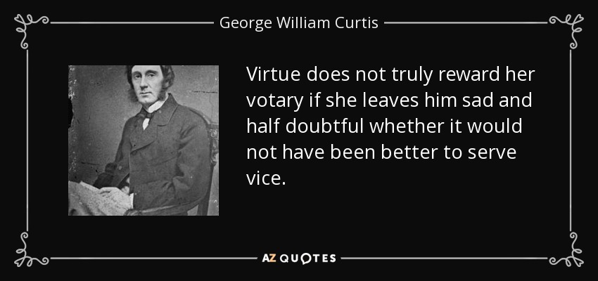 Virtue does not truly reward her votary if she leaves him sad and half doubtful whether it would not have been better to serve vice. - George William Curtis