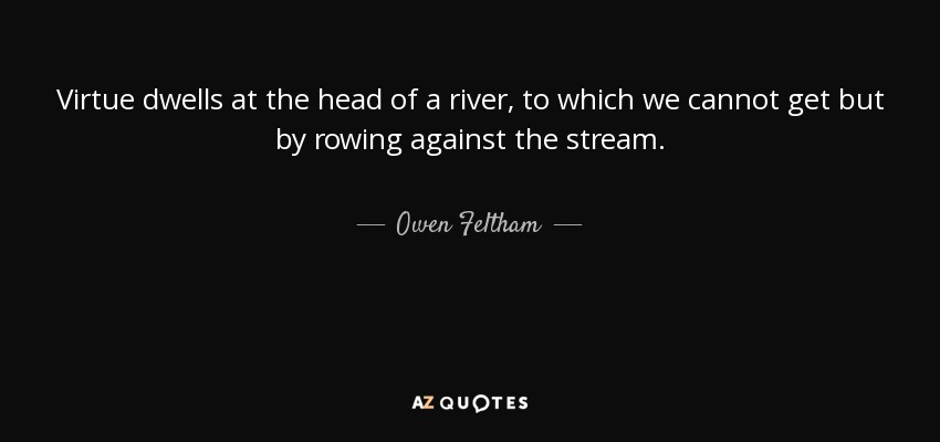 Virtue dwells at the head of a river, to which we cannot get but by rowing against the stream. - Owen Feltham