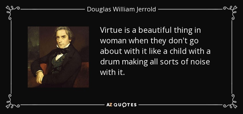 Virtue is a beautiful thing in woman when they don't go about with it like a child with a drum making all sorts of noise with it. - Douglas William Jerrold