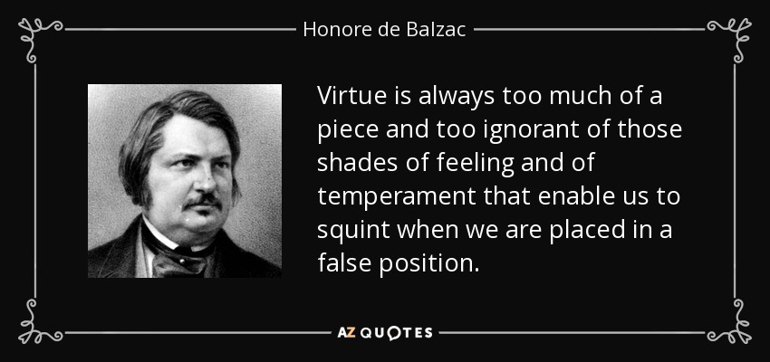 Virtue is always too much of a piece and too ignorant of those shades of feeling and of temperament that enable us to squint when we are placed in a false position. - Honore de Balzac
