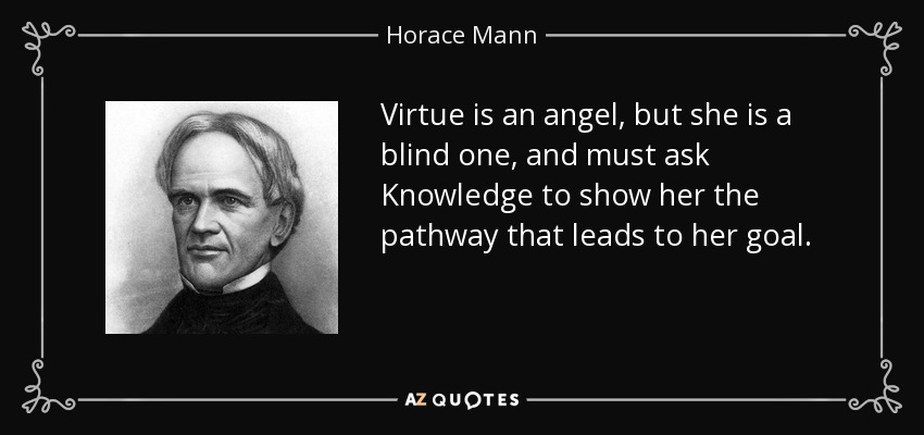 Virtue is an angel, but she is a blind one, and must ask Knowledge to show her the pathway that leads to her goal. - Horace Mann