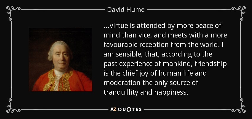 ...virtue is attended by more peace of mind than vice, and meets with a more favourable reception from the world. I am sensible, that, according to the past experience of mankind, friendship is the chief joy of human life and moderation the only source of tranquillity and happiness. - David Hume