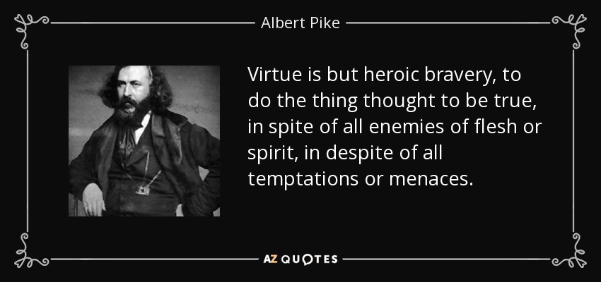 Virtue is but heroic bravery, to do the thing thought to be true, in spite of all enemies of flesh or spirit, in despite of all temptations or menaces. - Albert Pike