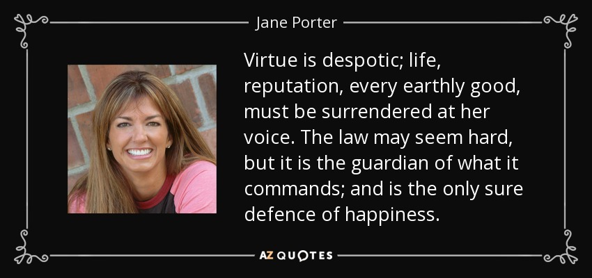 Virtue is despotic; life, reputation, every earthly good, must be surrendered at her voice. The law may seem hard, but it is the guardian of what it commands; and is the only sure defence of happiness. - Jane Porter