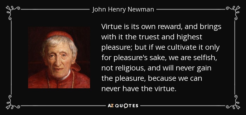 Virtue is its own reward, and brings with it the truest and highest pleasure; but if we cultivate it only for pleasure's sake, we are selfish, not religious, and will never gain the pleasure, because we can never have the virtue. - John Henry Newman