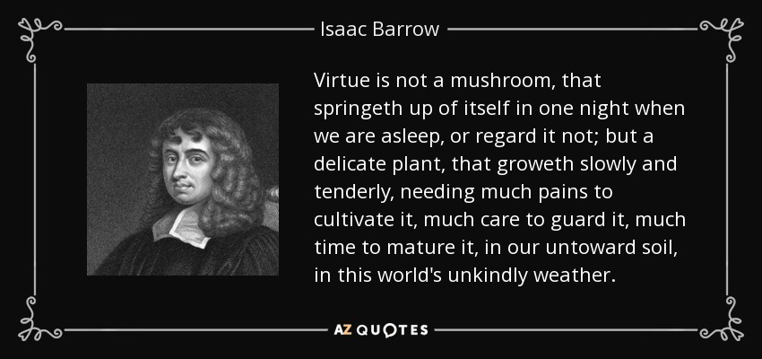 Virtue is not a mushroom, that springeth up of itself in one night when we are asleep, or regard it not; but a delicate plant, that groweth slowly and tenderly, needing much pains to cultivate it, much care to guard it, much time to mature it, in our untoward soil, in this world's unkindly weather. - Isaac Barrow