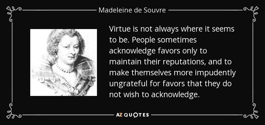 Virtue is not always where it seems to be. People sometimes acknowledge favors only to maintain their reputations, and to make themselves more impudently ungrateful for favors that they do not wish to acknowledge. - Madeleine de Souvre, marquise de Sable