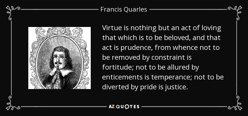 Virtue is nothing but an act of loving that which is to be beloved, and that act is prudence, from whence not to be removed by constraint is fortitude; not to be allured by enticements is temperance; not to be diverted by pride is justice. - Francis Quarles