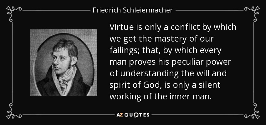 Virtue is only a conflict by which we get the mastery of our failings; that, by which every man proves his peculiar power of understanding the will and spirit of God, is only a silent working of the inner man. - Friedrich Schleiermacher