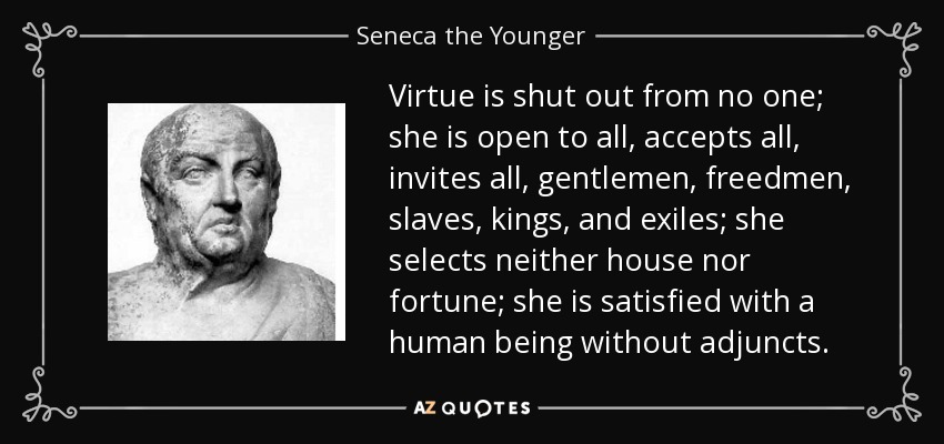 Virtue is shut out from no one; she is open to all, accepts all, invites all, gentlemen, freedmen, slaves, kings, and exiles; she selects neither house nor fortune; she is satisfied with a human being without adjuncts. - Seneca the Younger