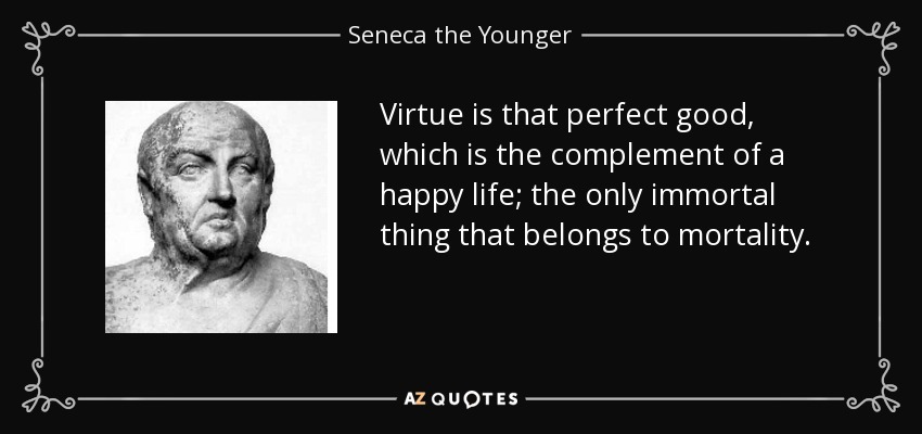 Virtue is that perfect good, which is the complement of a happy life; the only immortal thing that belongs to mortality. - Seneca the Younger