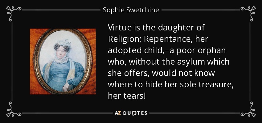 Virtue is the daughter of Religion; Repentance, her adopted child,--a poor orphan who, without the asylum which she offers, would not know where to hide her sole treasure, her tears! - Sophie Swetchine