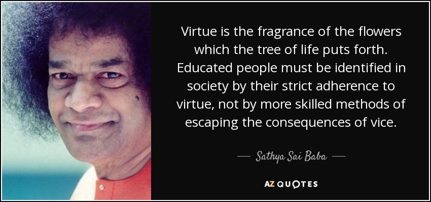 Virtue is the fragrance of the flowers which the tree of life puts forth. Educated people must be identified in society by their strict adherence to virtue, not by more skilled methods of escaping the consequences of vice. - Sathya Sai Baba