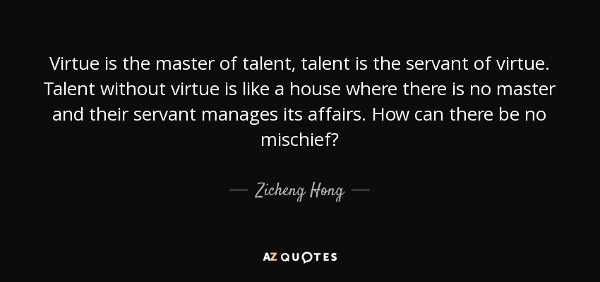 Virtue is the master of talent, talent is the servant of virtue. Talent without virtue is like a house where there is no master and their servant manages its affairs. How can there be no mischief? - Zicheng Hong