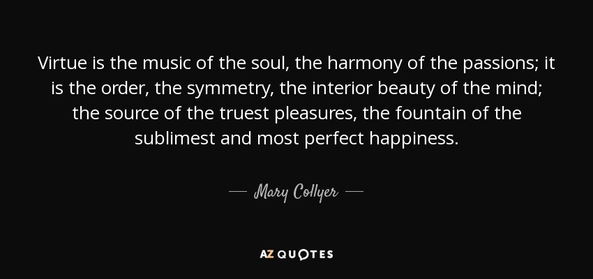 Virtue is the music of the soul, the harmony of the passions; it is the order, the symmetry, the interior beauty of the mind; the source of the truest pleasures, the fountain of the sublimest and most perfect happiness. - Mary Collyer