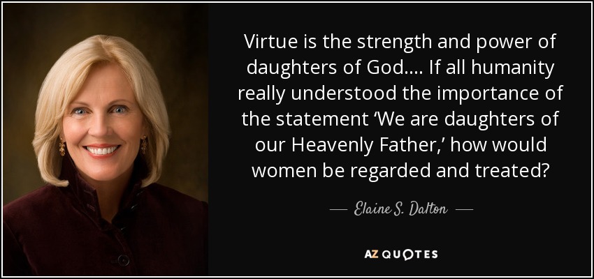 Virtue is the strength and power of daughters of God. ... If all humanity really understood the importance of the statement ‘We are daughters of our Heavenly Father,’ how would women be regarded and treated? - Elaine S. Dalton