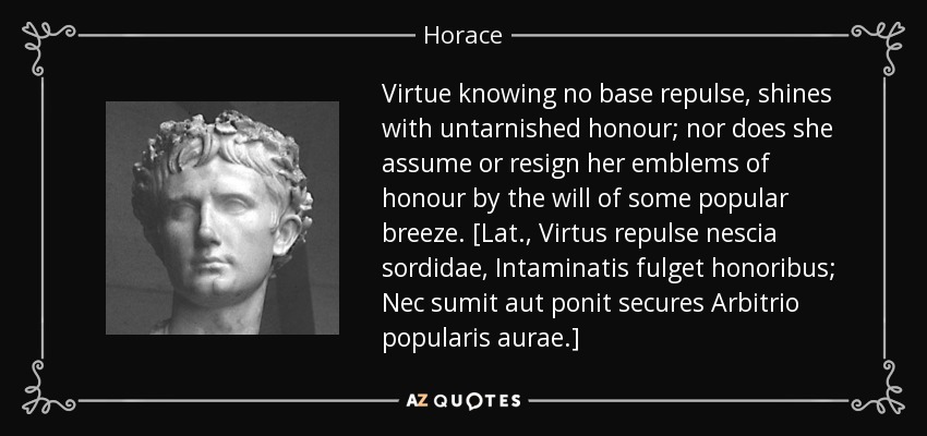 Virtue knowing no base repulse, shines with untarnished honour; nor does she assume or resign her emblems of honour by the will of some popular breeze. [Lat., Virtus repulse nescia sordidae, Intaminatis fulget honoribus; Nec sumit aut ponit secures Arbitrio popularis aurae.] - Horace