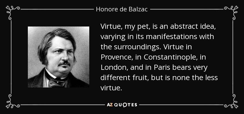 Virtue, my pet, is an abstract idea, varying in its manifestations with the surroundings. Virtue in Provence, in Constantinople, in London, and in Paris bears very different fruit, but is none the less virtue. - Honore de Balzac