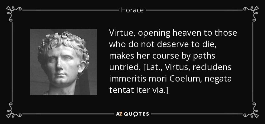 Virtue, opening heaven to those who do not deserve to die, makes her course by paths untried. [Lat., Virtus, recludens immeritis mori Coelum, negata tentat iter via.] - Horace