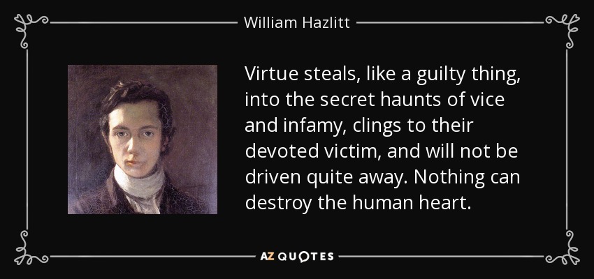 Virtue steals, like a guilty thing, into the secret haunts of vice and infamy, clings to their devoted victim, and will not be driven quite away. Nothing can destroy the human heart. - William Hazlitt