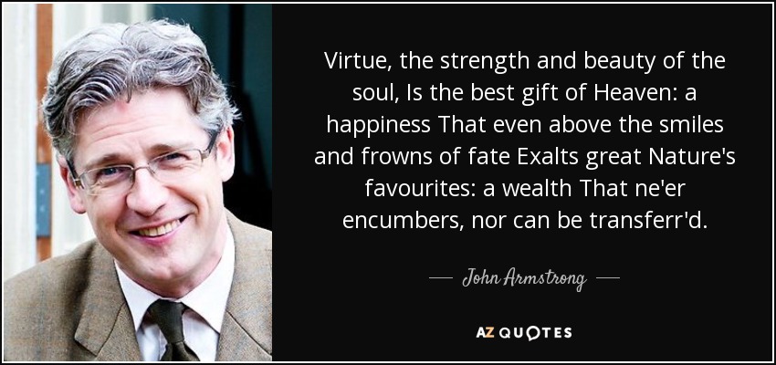 Virtue, the strength and beauty of the soul, Is the best gift of Heaven: a happiness That even above the smiles and frowns of fate Exalts great Nature's favourites: a wealth That ne'er encumbers, nor can be transferr'd. - John Armstrong
