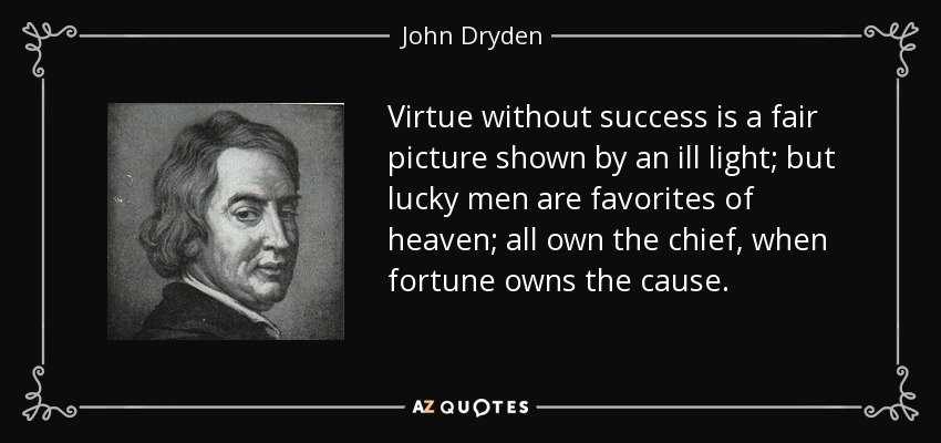 Virtue without success is a fair picture shown by an ill light; but lucky men are favorites of heaven; all own the chief, when fortune owns the cause. - John Dryden