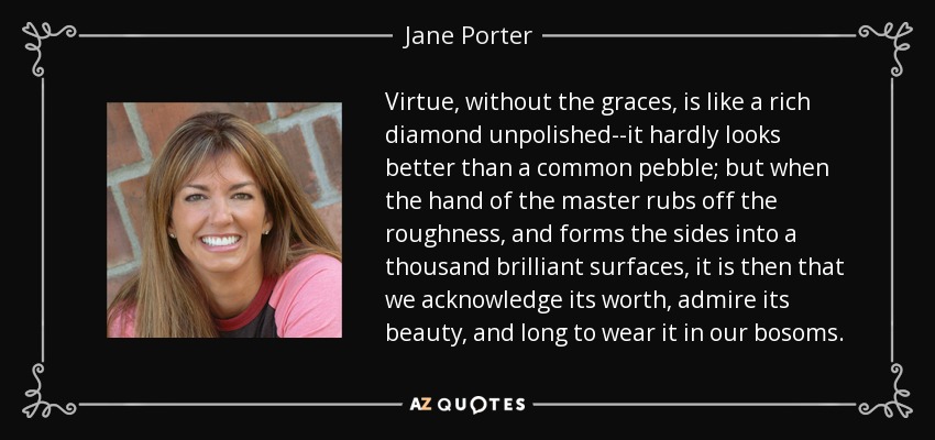 Virtue, without the graces, is like a rich diamond unpolished--it hardly looks better than a common pebble; but when the hand of the master rubs off the roughness, and forms the sides into a thousand brilliant surfaces, it is then that we acknowledge its worth, admire its beauty, and long to wear it in our bosoms. - Jane Porter
