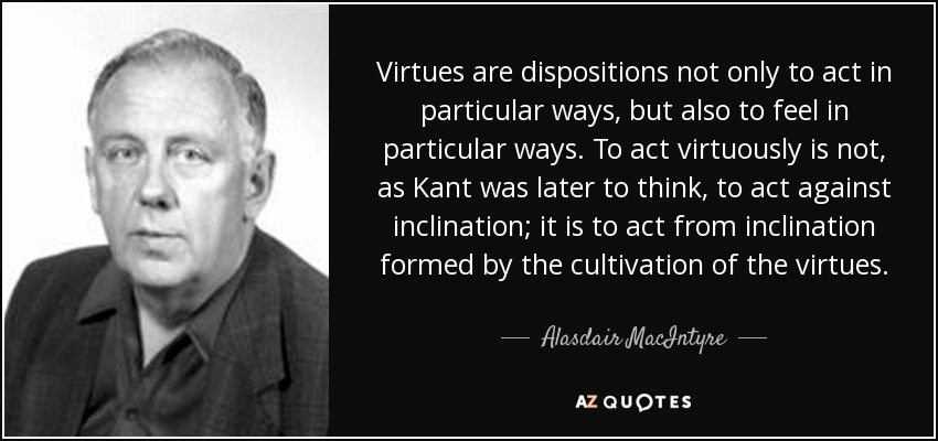 Virtues are dispositions not only to act in particular ways, but also to feel in particular ways. To act virtuously is not, as Kant was later to think, to act against inclination; it is to act from inclination formed by the cultivation of the virtues. - Alasdair MacIntyre