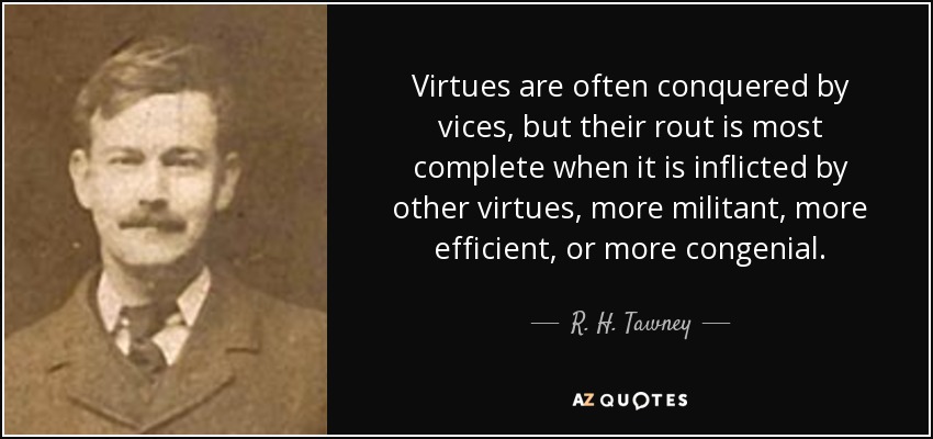 Virtues are often conquered by vices, but their rout is most complete when it is inflicted by other virtues, more militant, more efficient, or more congenial. - R. H. Tawney