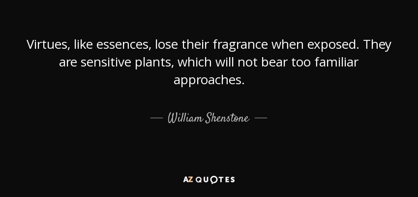 Virtues, like essences, lose their fragrance when exposed. They are sensitive plants, which will not bear too familiar approaches. - William Shenstone