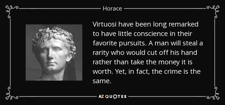 Virtuosi have been long remarked to have little conscience in their favorite pursuits. A man will steal a rarity who would cut off his hand rather than take the money it is worth. Yet, in fact, the crime is the same. - Horace