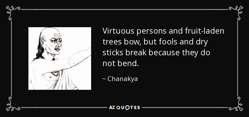 Virtuous persons and fruit-laden trees bow, but fools and dry sticks break because they do not bend. - Chanakya
