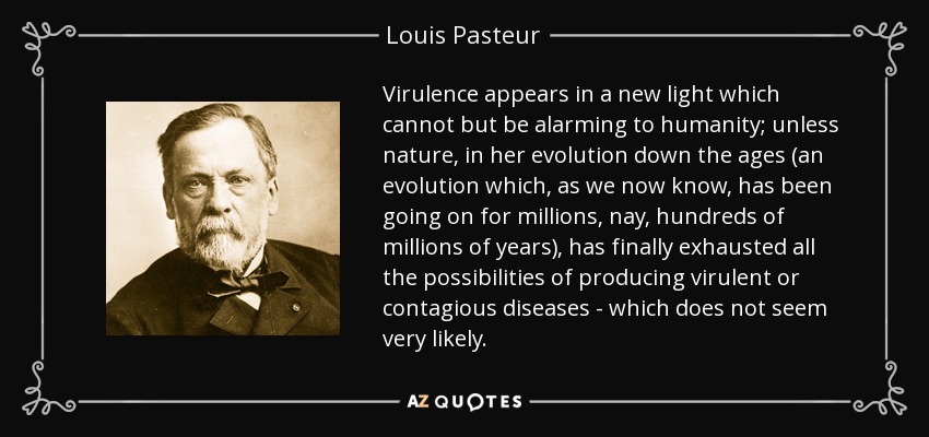 Virulence appears in a new light which cannot but be alarming to humanity; unless nature, in her evolution down the ages (an evolution which, as we now know, has been going on for millions, nay, hundreds of millions of years), has finally exhausted all the possibilities of producing virulent or contagious diseases - which does not seem very likely. - Louis Pasteur