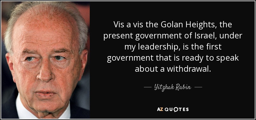 Vis a vis the Golan Heights, the present government of Israel, under my leadership, is the first government that is ready to speak about a withdrawal. - Yitzhak Rabin