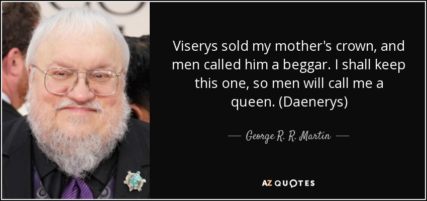 Viserys sold my mother's crown, and men called him a beggar. I shall keep this one, so men will call me a queen. (Daenerys) - George R. R. Martin