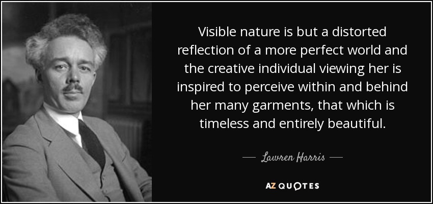 Visible nature is but a distorted reflection of a more perfect world and the creative individual viewing her is inspired to perceive within and behind her many garments, that which is timeless and entirely beautiful. - Lawren Harris