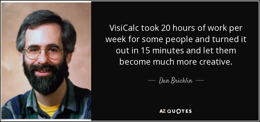 VisiCalc took 20 hours of work per week for some people and turned it out in 15 minutes and let them become much more creative. - Dan Bricklin