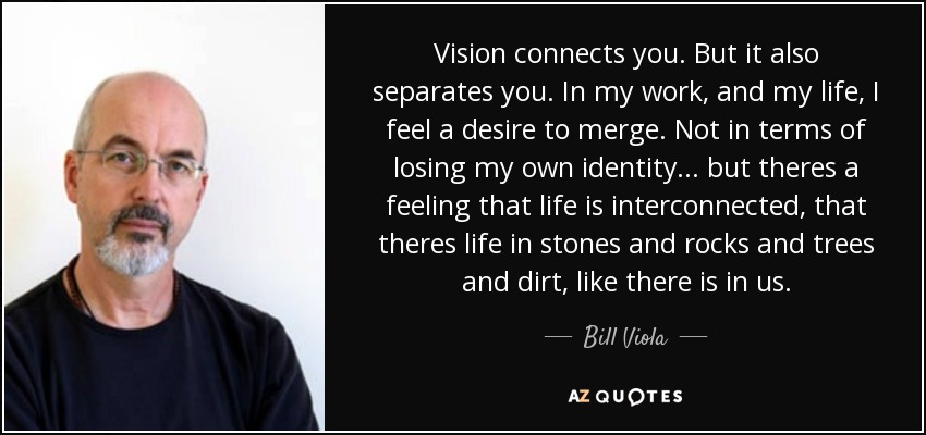 Vision connects you. But it also separates you. In my work, and my life, I feel a desire to merge. Not in terms of losing my own identity... but theres a feeling that life is interconnected, that theres life in stones and rocks and trees and dirt, like there is in us. - Bill Viola