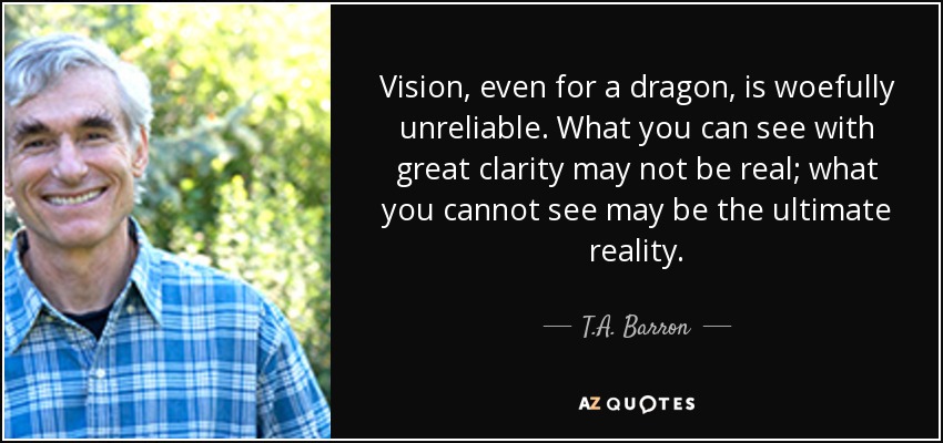 Vision, even for a dragon, is woefully unreliable. What you can see with great clarity may not be real; what you cannot see may be the ultimate reality. - T.A. Barron