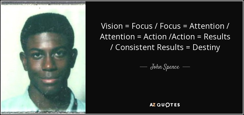 Vision = Focus / Focus = Attention / Attention = Action /Action = Results / Consistent Results = Destiny - John Spence