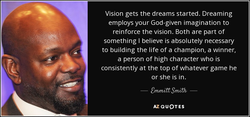 Vision gets the dreams started. Dreaming employs your God-given imagination to reinforce the vision. Both are part of something I believe is absolutely necessary to building the life of a champion, a winner, a person of high character who is consistently at the top of whatever game he or she is in. - Emmitt Smith