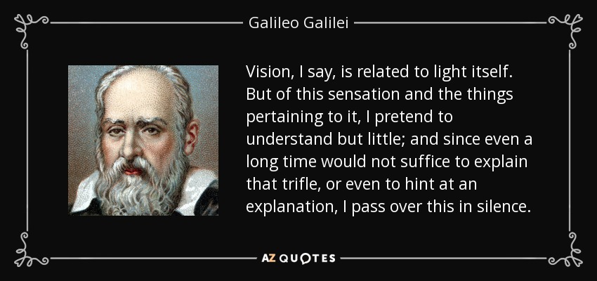 Vision, I say, is related to light itself. But of this sensation and the things pertaining to it, I pretend to understand but little; and since even a long time would not suffice to explain that trifle, or even to hint at an explanation, I pass over this in silence. - Galileo Galilei