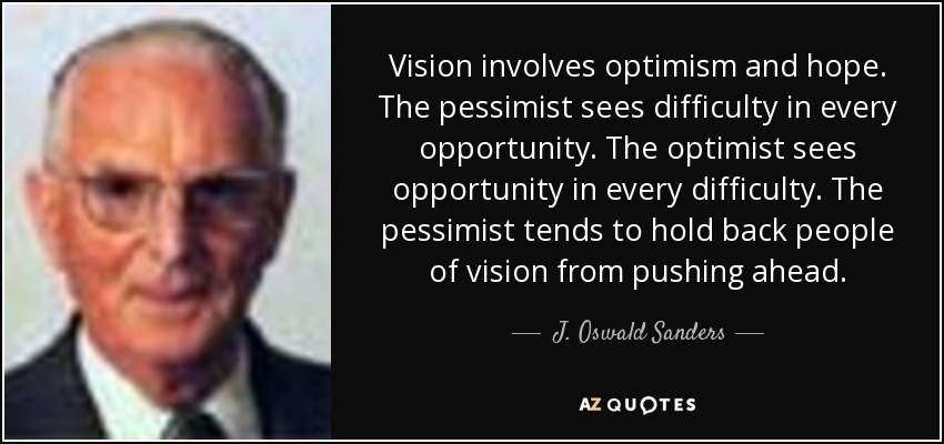 Vision involves optimism and hope. The pessimist sees difficulty in every opportunity. The optimist sees opportunity in every difficulty. The pessimist tends to hold back people of vision from pushing ahead. - J. Oswald Sanders