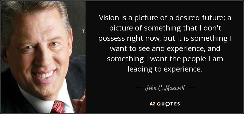 Vision is a picture of a desired future; a picture of something that I don't possess right now, but it is something I want to see and experience, and something I want the people I am leading to experience. - John C. Maxwell