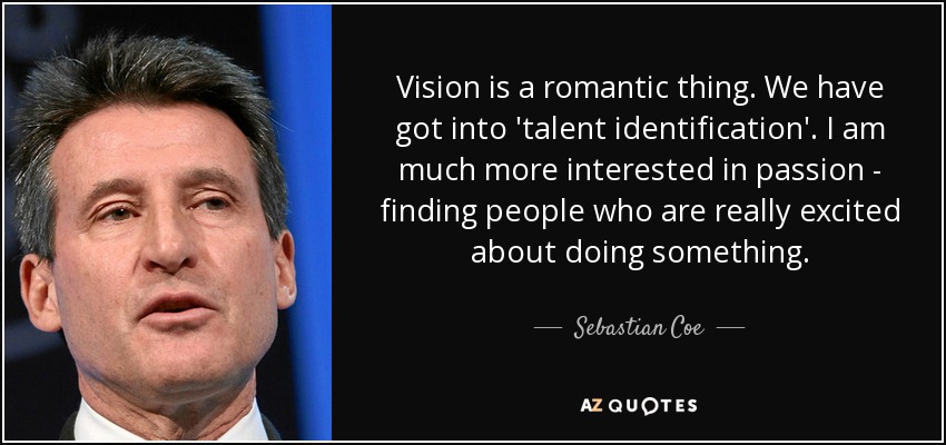 Vision is a romantic thing. We have got into 'talent identification'. I am much more interested in passion - finding people who are really excited about doing something. - Sebastian Coe