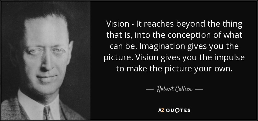 Vision - It reaches beyond the thing that is, into the conception of what can be. Imagination gives you the picture. Vision gives you the impulse to make the picture your own. - Robert Collier