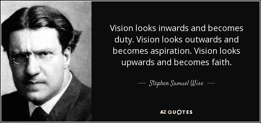 Vision looks inwards and becomes duty. Vision looks outwards and becomes aspiration. Vision looks upwards and becomes faith. - Stephen Samuel Wise