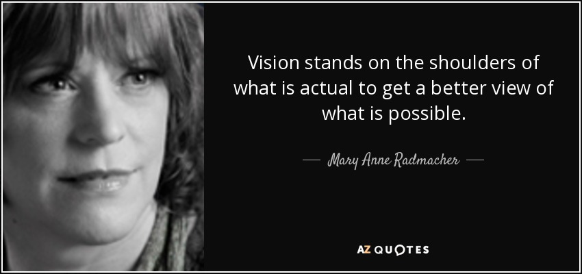 Vision stands on the shoulders of what is actual to get a better view of what is possible. - Mary Anne Radmacher