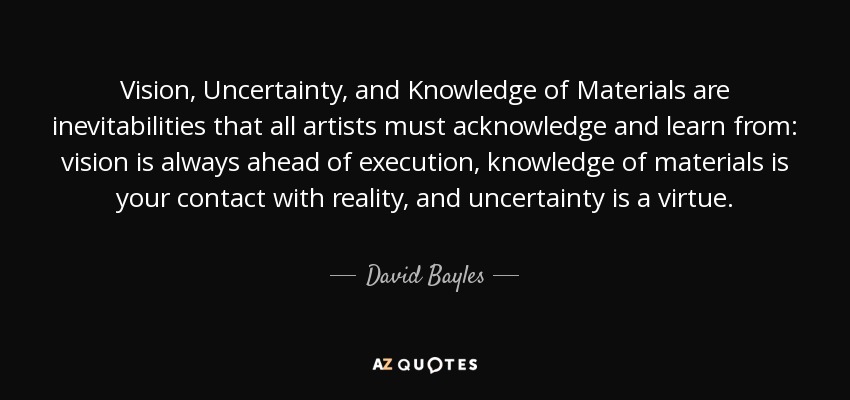 Vision, Uncertainty, and Knowledge of Materials are inevitabilities that all artists must acknowledge and learn from: vision is always ahead of execution, knowledge of materials is your contact with reality, and uncertainty is a virtue. - David Bayles